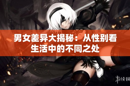 男女差异大揭秘：从性别看生活中的不同之处