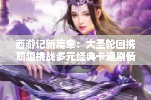 西游记新篇章：大圣轮回携萌趣挑战多元经典卡通剧情闯关冒险