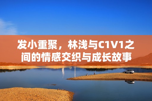 发小重聚，林浅与C1V1之间的情感交织与成长故事