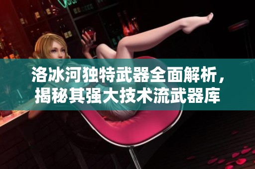 洛冰河独特武器全面解析，揭秘其强大技术流武器库