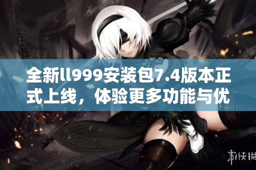 全新ll999安装包7.4版本正式上线，体验更多功能与优化