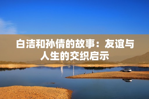 白洁和孙倩的故事：友谊与人生的交织启示