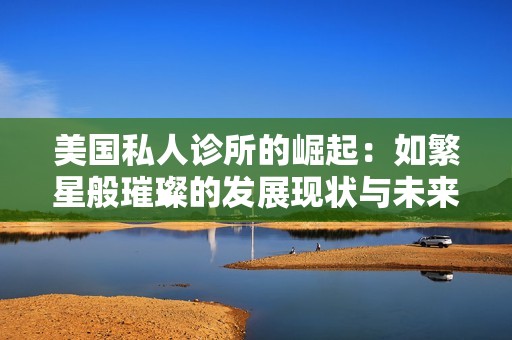 美国私人诊所的崛起：如繁星般璀璨的发展现状与未来展望