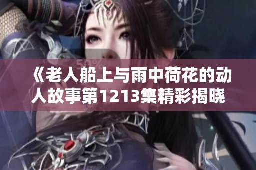 《老人船上与雨中荷花的动人故事第1213集精彩揭晓》