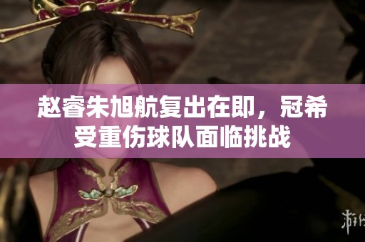 赵睿朱旭航复出在即，冠希受重伤球队面临挑战