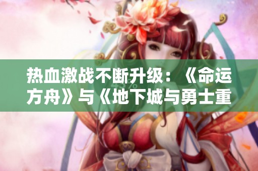 热血激战不断升级：《命运方舟》与《地下城与勇士重写》最新动态一览