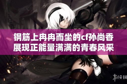 钢筋上冉冉而坐的cf孙尚香展现正能量满满的青春风采