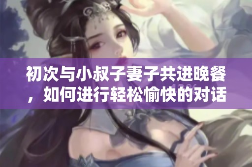 初次与小叔子妻子共进晚餐，如何进行轻松愉快的对话