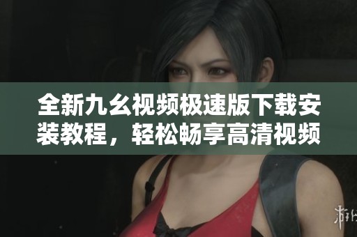 全新九幺视频极速版下载安装教程，轻松畅享高清视频体验