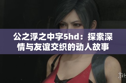 公之浮之中字5hd：探索深情与友谊交织的动人故事
