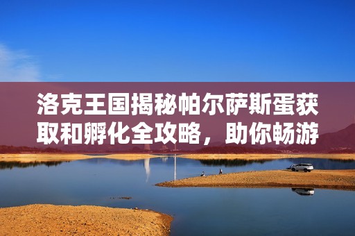 洛克王国揭秘帕尔萨斯蛋获取和孵化全攻略，助你畅游神秘世界