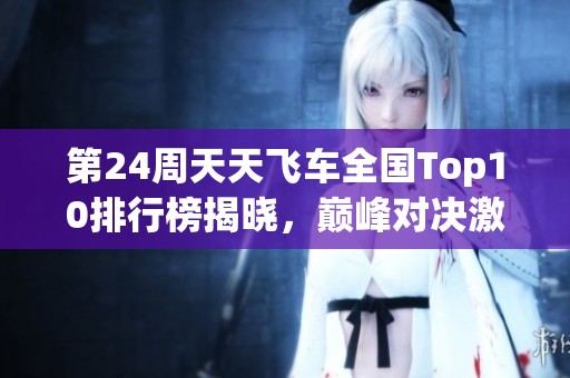 第24周天天飞车全国Top10排行榜揭晓，巅峰对决激战正酣，分数再创新高