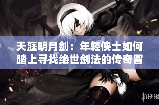 天涯明月剑：年轻侠士如何踏上寻找绝世剑法的传奇冒险之旅