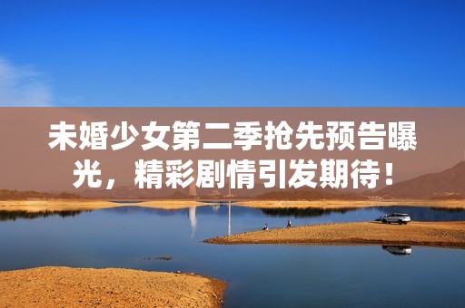 未婚少女第二季抢先预告曝光，精彩剧情引发期待！