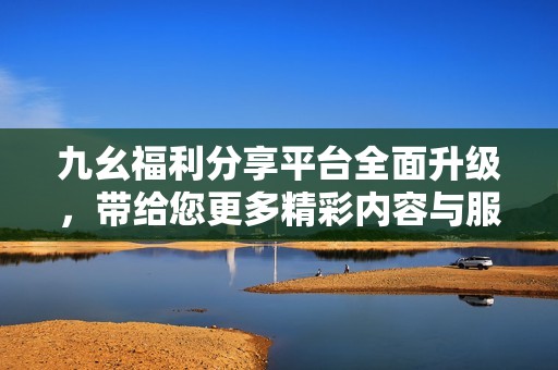 九幺福利分享平台全面升级，带给您更多精彩内容与服务体验