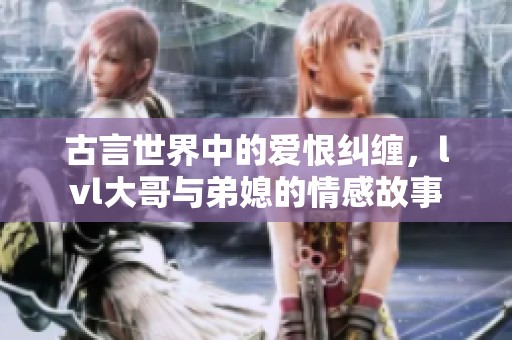 古言世界中的爱恨纠缠，lvl大哥与弟媳的情感故事