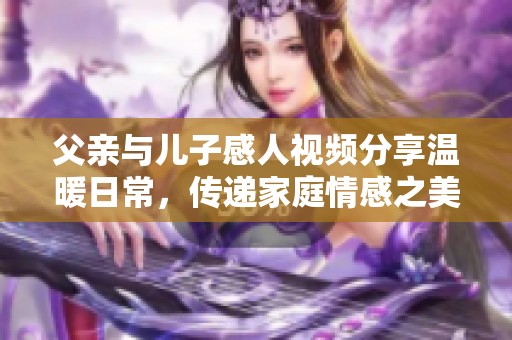 父亲与儿子感人视频分享温暖日常，传递家庭情感之美