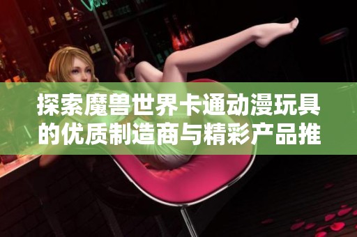 探索魔兽世界卡通动漫玩具的优质制造商与精彩产品推荐