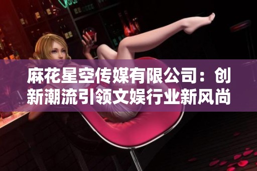 麻花星空传媒有限公司：创新潮流引领文娱行业新风尚