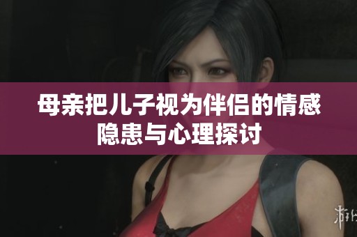 母亲把儿子视为伴侣的情感隐患与心理探讨