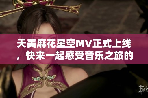 天美麻花星空MV正式上线，快来一起感受音乐之旅的魅力