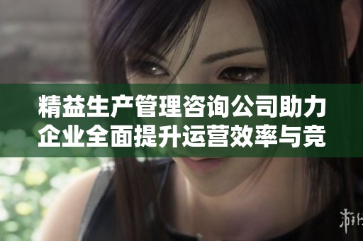 精益生产管理咨询公司助力企业全面提升运营效率与竞争力