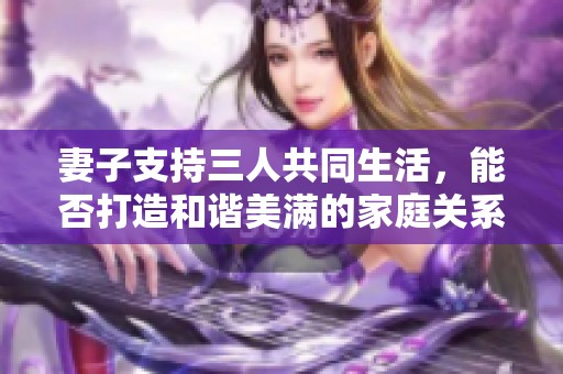 妻子支持三人共同生活，能否打造和谐美满的家庭关系