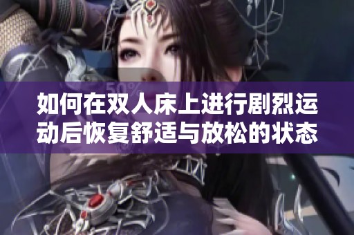 如何在双人床上进行剧烈运动后恢复舒适与放松的状态