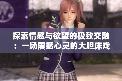 探索情感与欲望的极致交融：一场震撼心灵的大胆床戏展示