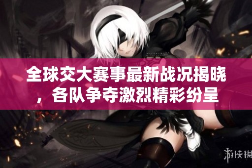 全球交大赛事最新战况揭晓，各队争夺激烈精彩纷呈