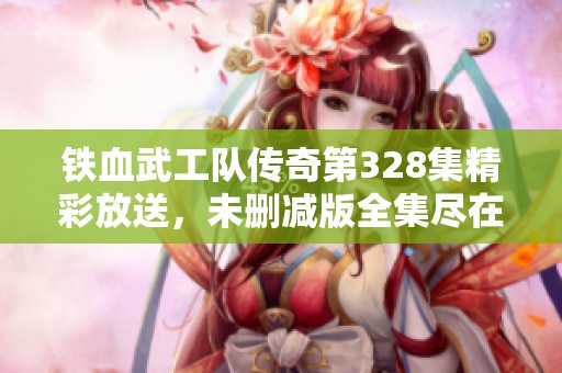 铁血武工队传奇第328集精彩放送，未删减版全集尽在奇优影院