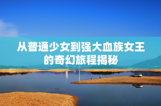 从普通少女到强大血族女王的奇幻旅程揭秘