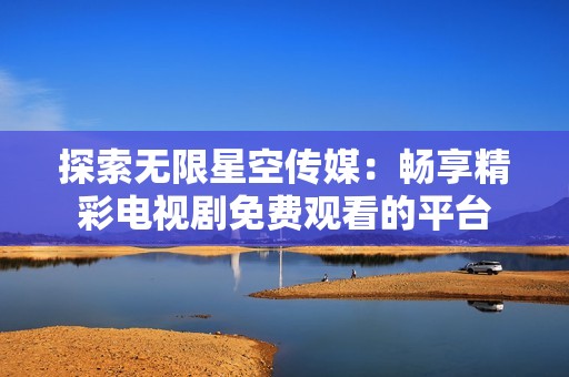 探索无限星空传媒：畅享精彩电视剧免费观看的平台