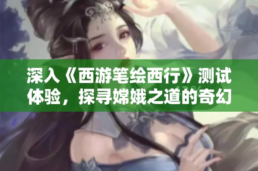 深入《西游笔绘西行》测试体验，探寻嫦娥之道的奇幻旅程