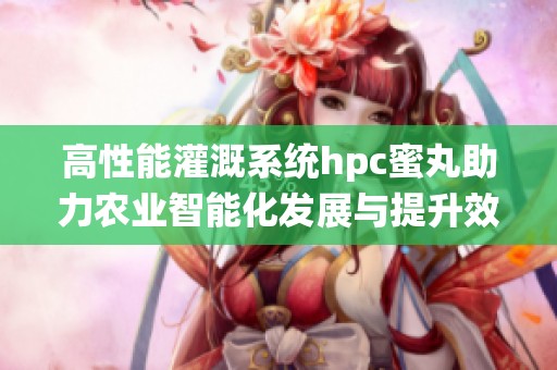 高性能灌溉系统hpc蜜丸助力农业智能化发展与提升效率