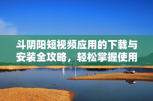 斗阴阳短视频应用的下载与安装全攻略，轻松掌握使用技巧