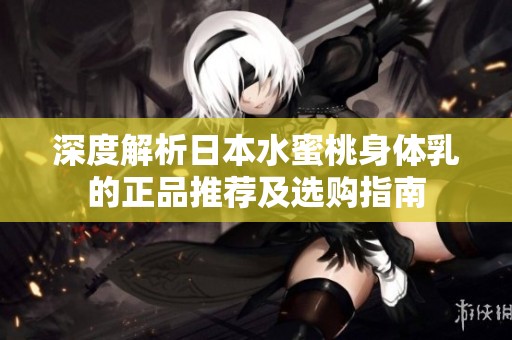 深度解析日本水蜜桃身体乳的正品推荐及选购指南