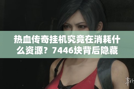 热血传奇挂机究竟在消耗什么资源？7446块背后隐藏的秘密揭秘