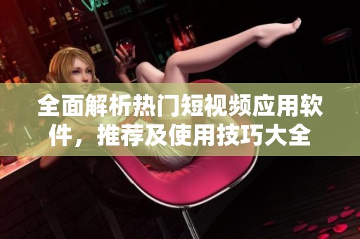 全面解析热门短视频应用软件，推荐及使用技巧大全