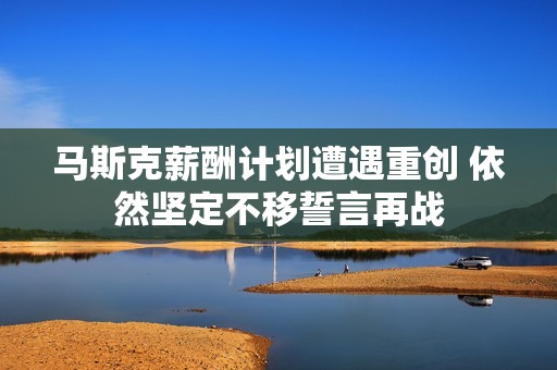 马斯克薪酬计划遭遇重创 依然坚定不移誓言再战