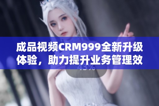 成品视频CRM999全新升级体验，助力提升业务管理效率