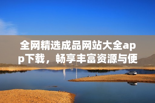 全网精选成品网站大全app下载，畅享丰富资源与便捷服务