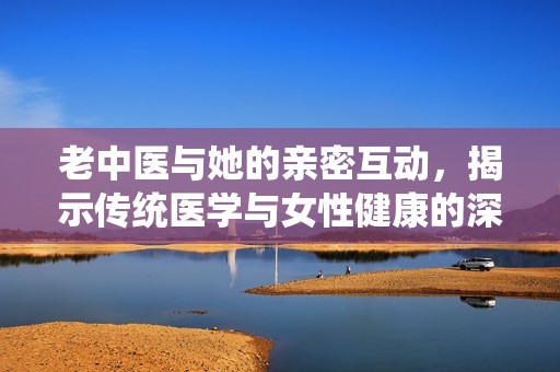 老中医与她的亲密互动，揭示传统医学与女性健康的深层连接