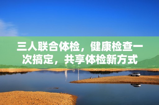 三人联合体检，健康检查一次搞定，共享体检新方式