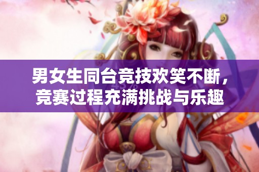 男女生同台竞技欢笑不断，竞赛过程充满挑战与乐趣