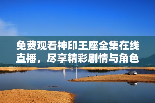 免费观看神印王座全集在线直播，尽享精彩剧情与角色互动