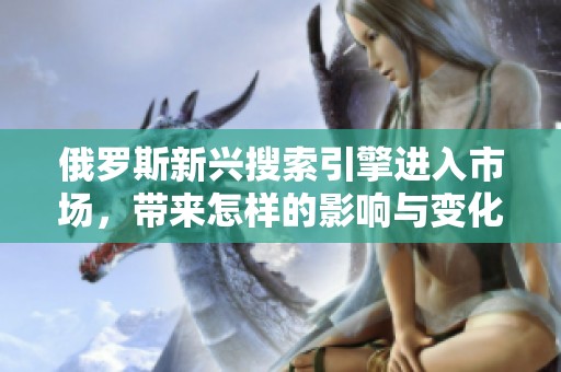 俄罗斯新兴搜索引擎进入市场，带来怎样的影响与变化