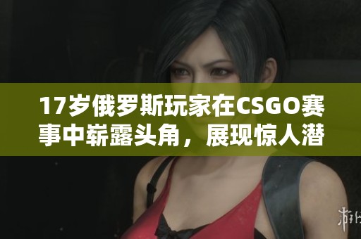 17岁俄罗斯玩家在CSGO赛事中崭露头角，展现惊人潜力和技术