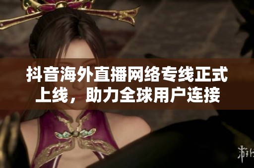 抖音海外直播网络专线正式上线，助力全球用户连接