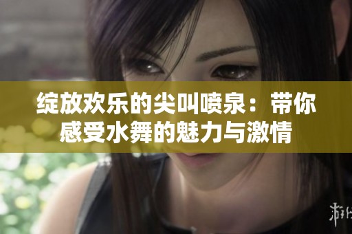 绽放欢乐的尖叫喷泉：带你感受水舞的魅力与激情